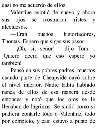 casi no me acuerdo de ellos.
Valentine asintió de nuevo y ahora
sus ojos se mostraron tristes y
afectuosos.
—Eran buenos historiadores,
Thomas. Espero que sigas sus pasos.
—¡Oh, sí, señor! —dijo Tom—.
¡Quiero decir, que eso espero yo
también!
Pensó en sus pobres padres, muertos
cuando parte de Cheapside cayó sobre
el nivel inferior. Nadie había hablado
nunca de ellos de esa manera desde
entonces y notó que los ojos se le
llenaban de lágrimas. Se sintió como si
pudiera contarle todo a Valentine, todo
por completo, y casi estuvo a punto de
 
