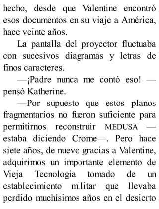 hecho, desde que Valentine encontró
esos documentos en su viaje a América,
hace veinte años.
La pantalla del proyector fluctuaba
con sucesivos diagramas y letras de
finos caracteres.
—¡Padre nunca me contó eso! —
pensó Katherine.
—Por supuesto que estos planos
fragmentarios no fueron suficiente para
permitirnos reconstruir MEDUSA —
estaba diciendo Crome—. Pero hace
siete años, de nuevo gracias a Valentine,
adquirimos un importante elemento de
Vieja Tecnología tomado de un
establecimiento militar que llevaba
perdido muchísimos años en el desierto
 