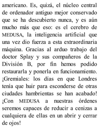 americano. Es, quizá, el núcleo central
de ordenador antiguo mejor conservado
que se ha descubierto nunca, y es aún
mucho más que eso: es el cerebro de
MEDUSA, la inteligencia artificial que
una vez dio fuerza a esta extraordinaria
máquina. Gracias al arduo trabajo del
doctor Splay y sus compañeros de la
División B, por fin hemos podido
restaurarla y ponerla en funcionamiento.
¡Gremiales: los días en que Londres
tenía que huir para esconderse de otras
ciudades hambrientas se han acabado!
¡Con MEDUSA a nuestras órdenes
seremos capaces de reducir a cenizas a
cualquiera de ellas en un abrir y cerrar
de ojos!
 