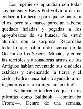 Los ingenieros aplaudían con todas
sus fuerzas y Bevis Pod volvió a dar un
codazo a Katherine para que se uniera a
ellos, pero sus manos parecían haberse
quedado heladas y pegadas a los
apoyabrazos de su butaca. Se sintió
aturdida con la sorpresa. Recordaba
todo lo que había oído acerca de la
Guerra de los Sesenta Minutos y cómo
las terribles y atronadoras armas de los
Antiguos habían reventado sus ciudades
estáticas y envenenado la tierra y el
cielo. ¡Padre nunca habría ayudado a los
ingenieros a recrear algo tan terrible!
—Ni tampoco tendremos que ir tras
piltrafas como Salthook —continuaba
Crome—. Dentro de una semana,
 