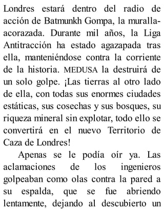 Londres estará dentro del radio de
acción de Batmunkh Gompa, la muralla-
acorazada. Durante mil años, la Liga
Antitracción ha estado agazapada tras
ella, manteniéndose contra la corriente
de la historia. MEDUSA la destruirá de
un solo golpe. ¡Las tierras al otro lado
de ella, con todas sus enormes ciudades
estáticas, sus cosechas y sus bosques, su
riqueza mineral sin explotar, todo ello se
convertirá en el nuevo Territorio de
Caza de Londres!
Apenas se le podía oír ya. Las
aclamaciones de los ingenieros
golpeaban como olas contra la pared a
su espalda, que se fue abriendo
lentamente, dejando al descubierto un
 