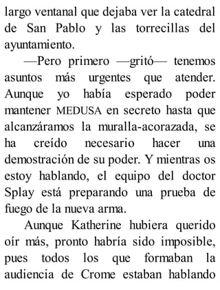 largo ventanal que dejaba ver la catedral
de San Pablo y las torrecillas del
ayuntamiento.
—Pero primero —gritó— tenemos
asuntos más urgentes que atender.
Aunque yo había esperado poder
mantener MEDUSA en secreto hasta que
alcanzáramos la muralla-acorazada, se
ha creído necesario hacer una
demostración de su poder. Y mientras os
estoy hablando, el equipo del doctor
Splay está preparando una prueba de
fuego de la nueva arma.
Aunque Katherine hubiera querido
oír más, pronto habría sido imposible,
pues todos los que formaban la
audiencia de Crome estaban hablando
 