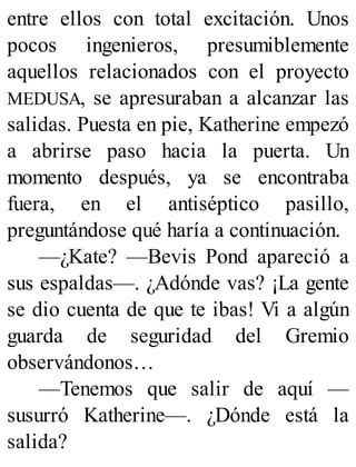 entre ellos con total excitación. Unos
pocos ingenieros, presumiblemente
aquellos relacionados con el proyecto
MEDUSA, se apresuraban a alcanzar las
salidas. Puesta en pie, Katherine empezó
a abrirse paso hacia la puerta. Un
momento después, ya se encontraba
fuera, en el antiséptico pasillo,
preguntándose qué haría a continuación.
—¿Kate? —Bevis Pond apareció a
sus espaldas—. ¿Adónde vas? ¡La gente
se dio cuenta de que te ibas! Vi a algún
guarda de seguridad del Gremio
observándonos…
—Tenemos que salir de aquí —
susurró Katherine—. ¿Dónde está la
salida?
 