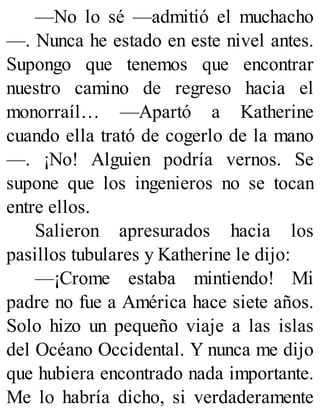 —No lo sé —admitió el muchacho
—. Nunca he estado en este nivel antes.
Supongo que tenemos que encontrar
nuestro camino de regreso hacia el
monorraíl… —Apartó a Katherine
cuando ella trató de cogerlo de la mano
—. ¡No! Alguien podría vernos. Se
supone que los ingenieros no se tocan
entre ellos.
Salieron apresurados hacia los
pasillos tubulares y Katherine le dijo:
—¡Crome estaba mintiendo! Mi
padre no fue a América hace siete años.
Solo hizo un pequeño viaje a las islas
del Océano Occidental. Y nunca me dijo
que hubiera encontrado nada importante.
Me lo habría dicho, si verdaderamente
 