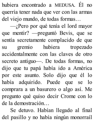 hubiera encontrado a MEDUSA. Él no
querría tener nada que ver con las armas
del viejo mundo, de todas formas…
—¿Pero por qué tenía el lord mayor
que mentir? —preguntó Bevis, que se
sentía secretamente complacido de que
su gremio hubiera tropezado
accidentalmente con las claves de otro
secreto antiguo—. De todas formas, no
dijo que tu papá había ido a América
por este asunto. Solo dijo que él lo
había adquirido. Puede que se lo
comprara a un basurero o algo así. Me
pregunto qué quiso decir Crome con lo
de la demostración…
Se detuvo. Habían llegado al final
del pasillo y no había ningún monorraíl
 