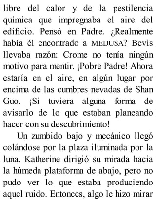 libre del calor y de la pestilencia
química que impregnaba el aire del
edificio. Pensó en Padre. ¿Realmente
había él encontrado a MEDUSA? Bevis
llevaba razón: Crome no tenía ningún
motivo para mentir. ¡Pobre Padre! Ahora
estaría en el aire, en algún lugar por
encima de las cumbres nevadas de Shan
Guo. ¡Si tuviera alguna forma de
avisarlo de lo que estaban planeando
hacer con su descubrimiento!
Un zumbido bajo y mecánico llegó
colándose por la plaza iluminada por la
luna. Katherine dirigió su mirada hacia
la húmeda plataforma de abajo, pero no
pudo ver lo que estaba produciendo
aquel ruido. Entonces, algo le hizo mirar
 