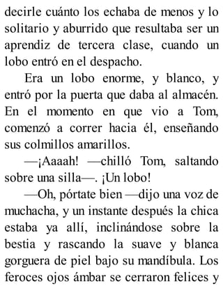 decirle cuánto los echaba de menos y lo
solitario y aburrido que resultaba ser un
aprendiz de tercera clase, cuando un
lobo entró en el despacho.
Era un lobo enorme, y blanco, y
entró por la puerta que daba al almacén.
En el momento en que vio a Tom,
comenzó a correr hacia él, enseñando
sus colmillos amarillos.
—¡Aaaah! —chilló Tom, saltando
sobre una silla—. ¡Un lobo!
—Oh, pórtate bien —dijo una voz de
muchacha, y un instante después la chica
estaba ya allí, inclinándose sobre la
bestia y rascando la suave y blanca
gorguera de piel bajo su mandíbula. Los
feroces ojos ámbar se cerraron felices y
 