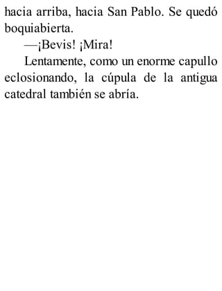 hacia arriba, hacia San Pablo. Se quedó
boquiabierta.
—¡Bevis! ¡Mira!
Lentamente, como un enorme capullo
eclosionando, la cúpula de la antigua
catedral también se abría.
 