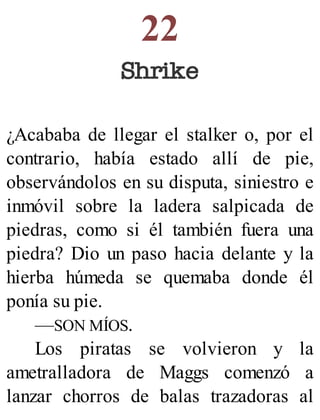 22
Shrike
¿Acababa de llegar el stalker o, por el
contrario, había estado allí de pie,
observándolos en su disputa, siniestro e
inmóvil sobre la ladera salpicada de
piedras, como si él también fuera una
piedra? Dio un paso hacia delante y la
hierba húmeda se quemaba donde él
ponía su pie.
—SON MÍOS.
Los piratas se volvieron y la
ametralladora de Maggs comenzó a
lanzar chorros de balas trazadoras al
 