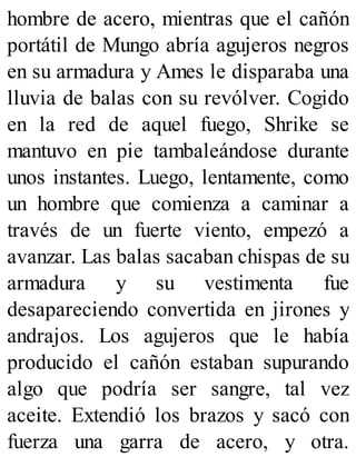 hombre de acero, mientras que el cañón
portátil de Mungo abría agujeros negros
en su armadura y Ames le disparaba una
lluvia de balas con su revólver. Cogido
en la red de aquel fuego, Shrike se
mantuvo en pie tambaleándose durante
unos instantes. Luego, lentamente, como
un hombre que comienza a caminar a
través de un fuerte viento, empezó a
avanzar. Las balas sacaban chispas de su
armadura y su vestimenta fue
desapareciendo convertida en jirones y
andrajos. Los agujeros que le había
producido el cañón estaban supurando
algo que podría ser sangre, tal vez
aceite. Extendió los brazos y sacó con
fuerza una garra de acero, y otra.
 