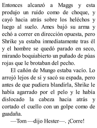 Entonces alcanzó a Maggs y esta
produjo un ruido como de choque, y
cayó hacia atrás sobre los heléchos y
luego al suelo. Ames bajó su arma y
echó a correr en dirección opuesta, pero
Shrike ya estaba inmediatamente tras él
y el hombre se quedó parado en seco,
mirando boquiabierto un puñado de púas
rojas que le brotaban del pecho.
El cañón de Mungo estaba vacío. Lo
arrojó lejos de sí y sacó su espada, pero
antes de que pudiera blandirla, Shrike le
había agarrado por el pelo y le había
dislocado la cabeza hacia atrás y
cortado el cuello con un golpe como de
guadaña.
—Tom —dijo Hester—. ¡Corre!
 