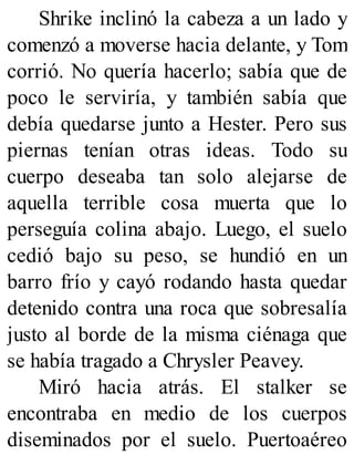 Shrike inclinó la cabeza a un lado y
comenzó a moverse hacia delante, y Tom
corrió. No quería hacerlo; sabía que de
poco le serviría, y también sabía que
debía quedarse junto a Hester. Pero sus
piernas tenían otras ideas. Todo su
cuerpo deseaba tan solo alejarse de
aquella terrible cosa muerta que lo
perseguía colina abajo. Luego, el suelo
cedió bajo su peso, se hundió en un
barro frío y cayó rodando hasta quedar
detenido contra una roca que sobresalía
justo al borde de la misma ciénaga que
se había tragado a Chrysler Peavey.
Miró hacia atrás. El stalker se
encontraba en medio de los cuerpos
diseminados por el suelo. Puertoaéreo
 