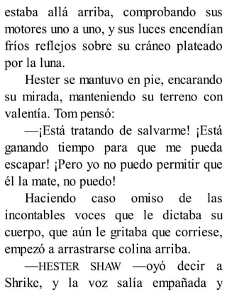 estaba allá arriba, comprobando sus
motores uno a uno, y sus luces encendían
fríos reflejos sobre su cráneo plateado
por la luna.
Hester se mantuvo en pie, encarando
su mirada, manteniendo su terreno con
valentía. Tom pensó:
—¡Está tratando de salvarme! ¡Está
ganando tiempo para que me pueda
escapar! ¡Pero yo no puedo permitir que
él la mate, no puedo!
Haciendo caso omiso de las
incontables voces que le dictaba su
cuerpo, que aún le gritaba que corriese,
empezó a arrastrarse colina arriba.
—HESTER SHAW —oyó decir a
Shrike, y la voz salía empañada y
 