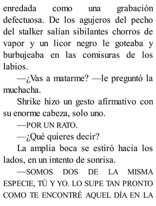 enredada como una grabación
defectuosa. De los agujeros del pecho
del stalker salían sibilantes chorros de
vapor y un licor negro le goteaba y
burbujeaba en las comisuras de los
labios.
—¿Vas a matarme? —le preguntó la
muchacha.
Shrike hizo un gesto afirmativo con
su enorme cabeza, solo uno.
—POR UN RATO.
—¿Qué quieres decir?
La amplia boca se estiró hacia los
lados, en un intento de sonrisa.
—SOMOS DOS DE LA MISMA
ESPECIE, TÚ Y YO. LO SUPE TAN PRONTO
COMO TE ENCONTRÉ AQUEL DÍA EN LA
 