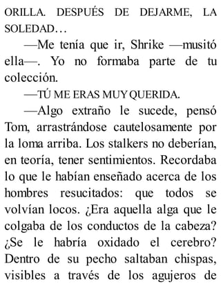 ORILLA. DESPUÉS DE DEJARME, LA
SOLEDAD…
—Me tenía que ir, Shrike —musitó
ella—. Yo no formaba parte de tu
colección.
—TÚ ME ERAS MUYQUERIDA.
—Algo extraño le sucede, pensó
Tom, arrastrándose cautelosamente por
la loma arriba. Los stalkers no deberían,
en teoría, tener sentimientos. Recordaba
lo que le habían enseñado acerca de los
hombres resucitados: que todos se
volvían locos. ¿Era aquella alga que le
colgaba de los conductos de la cabeza?
¿Se le habría oxidado el cerebro?
Dentro de su pecho saltaban chispas,
visibles a través de los agujeros de
 
