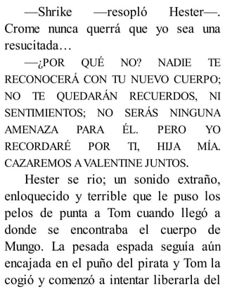 —Shrike —resopló Hester—.
Crome nunca querrá que yo sea una
resucitada…
—¿POR QUÉ NO? NADIE TE
RECONOCERÁ CON TU NUEVO CUERPO;
NO TE QUEDARÁN RECUERDOS, NI
SENTIMIENTOS; NO SERÁS NINGUNA
AMENAZA PARA ÉL. PERO YO
RECORDARÉ POR TI, HIJA MÍA.
CAZAREMOS AVALENTINE JUNTOS.
Hester se rio; un sonido extraño,
enloquecido y terrible que le puso los
pelos de punta a Tom cuando llegó a
donde se encontraba el cuerpo de
Mungo. La pesada espada seguía aún
encajada en el puño del pirata y Tom la
cogió y comenzó a intentar liberarla del
 