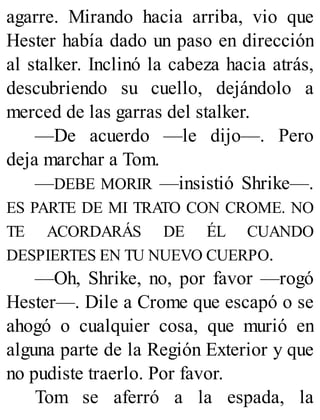 agarre. Mirando hacia arriba, vio que
Hester había dado un paso en dirección
al stalker. Inclinó la cabeza hacia atrás,
descubriendo su cuello, dejándolo a
merced de las garras del stalker.
—De acuerdo —le dijo—. Pero
deja marchar a Tom.
—DEBE MORIR —insistió Shrike—.
ES PARTE DE MI TRATO CON CROME. NO
TE ACORDARÁS DE ÉL CUANDO
DESPIERTES EN TU NUEVO CUERPO.
—Oh, Shrike, no, por favor —rogó
Hester—. Dile a Crome que escapó o se
ahogó o cualquier cosa, que murió en
alguna parte de la Región Exterior y que
no pudiste traerlo. Por favor.
Tom se aferró a la espada, la
 