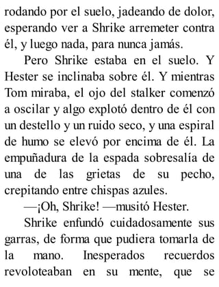 rodando por el suelo, jadeando de dolor,
esperando ver a Shrike arremeter contra
él, y luego nada, para nunca jamás.
Pero Shrike estaba en el suelo. Y
Hester se inclinaba sobre él. Y mientras
Tom miraba, el ojo del stalker comenzó
a oscilar y algo explotó dentro de él con
un destello y un ruido seco, y una espiral
de humo se elevó por encima de él. La
empuñadura de la espada sobresalía de
una de las grietas de su pecho,
crepitando entre chispas azules.
—¡Oh, Shrike! —musitó Hester.
Shrike enfundó cuidadosamente sus
garras, de forma que pudiera tomarla de
la mano. Inesperados recuerdos
revoloteaban en su mente, que se
 
