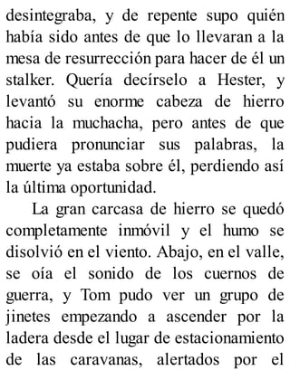 desintegraba, y de repente supo quién
había sido antes de que lo llevaran a la
mesa de resurrección para hacer de él un
stalker. Quería decírselo a Hester, y
levantó su enorme cabeza de hierro
hacia la muchacha, pero antes de que
pudiera pronunciar sus palabras, la
muerte ya estaba sobre él, perdiendo así
la última oportunidad.
La gran carcasa de hierro se quedó
completamente inmóvil y el humo se
disolvió en el viento. Abajo, en el valle,
se oía el sonido de los cuernos de
guerra, y Tom pudo ver un grupo de
jinetes empezando a ascender por la
ladera desde el lugar de estacionamiento
de las caravanas, alertados por el
 