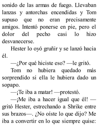 sonido de las armas de fuego. Llevaban
lanzas y antorchas encendidas y Tom
supuso que no eran precisamente
amigos. Intentó ponerse en pie, pero el
dolor del pecho casi lo hizo
desvanecerse.
Hester lo oyó gruñir y se lanzó hacia
él.
—¿Por qué hiciste eso? —le gritó.
Tom no hubiera quedado más
sorprendido si ella le hubiera dado un
sopapo.
—¡Te iba a matar! —protestó.
—¡Me iba a hacer igual que él! —
gritó Hester, estrechando a Shrike entre
sus brazos—. ¿No oíste lo que dijo? Me
iba a convertir en lo que siempre quise:
 