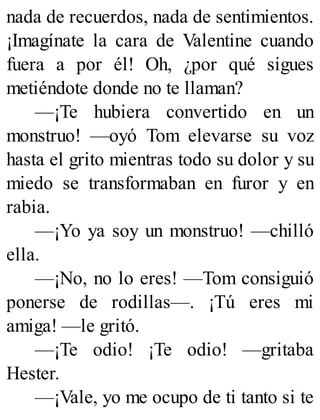 nada de recuerdos, nada de sentimientos.
¡Imagínate la cara de Valentine cuando
fuera a por él! Oh, ¿por qué sigues
metiéndote donde no te llaman?
—¡Te hubiera convertido en un
monstruo! —oyó Tom elevarse su voz
hasta el grito mientras todo su dolor y su
miedo se transformaban en furor y en
rabia.
—¡Yo ya soy un monstruo! —chilló
ella.
—¡No, no lo eres! —Tom consiguió
ponerse de rodillas—. ¡Tú eres mi
amiga! —le gritó.
—¡Te odio! ¡Te odio! —gritaba
Hester.
—¡Vale, yo me ocupo de ti tanto si te
 