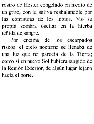 rostro de Hester congelado en medio de
un grito, con la saliva resbalándole por
las comisuras de los labios. Vio su
propia sombra oscilar en la hierba
teñida de sangre.
Por encima de los escarpados
riscos, el cielo nocturno se llenaba de
una luz que no parecía de la Tierra;
como si un nuevo Sol hubiera surgido de
la Región Exterior, de algún lugar lejano
hacia el norte.
 