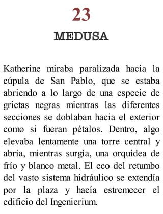 23
MEDUSA
Katherine miraba paralizada hacia la
cúpula de San Pablo, que se estaba
abriendo a lo largo de una especie de
grietas negras mientras las diferentes
secciones se doblaban hacia el exterior
como si fueran pétalos. Dentro, algo
elevaba lentamente una torre central y
abría, mientras surgía, una orquídea de
frío y blanco metal. El eco del retumbo
del vasto sistema hidráulico se extendía
por la plaza y hacía estremecer el
edificio del Ingenierium.
 