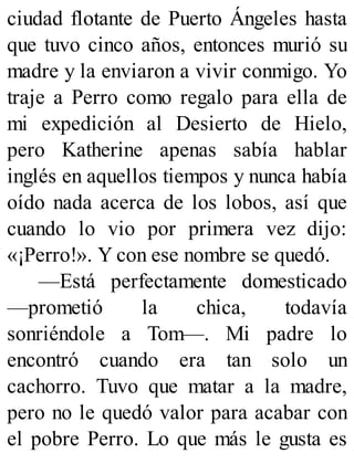 ciudad flotante de Puerto Ángeles hasta
que tuvo cinco años, entonces murió su
madre y la enviaron a vivir conmigo. Yo
traje a Perro como regalo para ella de
mi expedición al Desierto de Hielo,
pero Katherine apenas sabía hablar
inglés en aquellos tiempos y nunca había
oído nada acerca de los lobos, así que
cuando lo vio por primera vez dijo:
«¡Perro!». Y con ese nombre se quedó.
—Está perfectamente domesticado
—prometió la chica, todavía
sonriéndole a Tom—. Mi padre lo
encontró cuando era tan solo un
cachorro. Tuvo que matar a la madre,
pero no le quedó valor para acabar con
el pobre Perro. Lo que más le gusta es
 