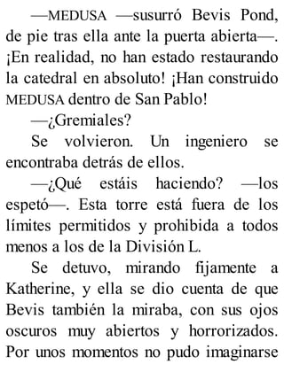 —MEDUSA —susurró Bevis Pond,
de pie tras ella ante la puerta abierta—.
¡En realidad, no han estado restaurando
la catedral en absoluto! ¡Han construido
MEDUSA dentro de San Pablo!
—¿Gremiales?
Se volvieron. Un ingeniero se
encontraba detrás de ellos.
—¿Qué estáis haciendo? —los
espetó—. Esta torre está fuera de los
límites permitidos y prohibida a todos
menos a los de la División L.
Se detuvo, mirando fijamente a
Katherine, y ella se dio cuenta de que
Bevis también la miraba, con sus ojos
oscuros muy abiertos y horrorizados.
Por unos momentos no pudo imaginarse
 