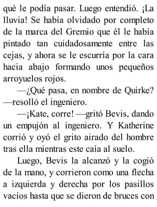 qué le podía pasar. Luego entendió. ¡La
lluvia! Se había olvidado por completo
de la marca del Gremio que él le había
pintado tan cuidadosamente entre las
cejas, y ahora se le escurría por la cara
hacia abajo formando unos pequeños
arroyuelos rojos.
—¿Qué pasa, en nombre de Quirke?
—resolló el ingeniero.
—¡Kate, corre! —gritó Bevis, dando
un empujón al ingeniero. Y Katherine
corrió y oyó el grito airado del hombre
tras ella mientras este caía al suelo.
Luego, Bevis la alcanzó y la cogió
de la mano, y corrieron como una flecha
a izquierda y derecha por los pasillos
vacíos hasta que se dieron de bruces con
 