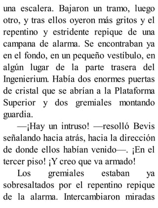 una escalera. Bajaron un tramo, luego
otro, y tras ellos oyeron más gritos y el
repentino y estridente repique de una
campana de alarma. Se encontraban ya
en el fondo, en un pequeño vestíbulo, en
algún lugar de la parte trasera del
Ingenierium. Había dos enormes puertas
de cristal que se abrían a la Plataforma
Superior y dos gremiales montando
guardia.
—¡Hay un intruso! —resolló Bevis
señalando hacia atrás, hacia la dirección
de donde ellos habían venido—. ¡En el
tercer piso! ¡Y creo que va armado!
Los gremiales estaban ya
sobresaltados por el repentino repique
de la alarma. Intercambiaron miradas
 