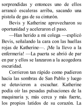 sorprendidas y entonces uno de ellos
arrancó escaleras arriba, sacando una
pistola de gas de su cinturón.
Bevis y Katherine aprovecharon su
oportunidad y aceleraron el paso.
—Han herido a mi colega —explicó
Bevis, señalando la cara con las huellas
rojas de Katherine—. ¡Me la llevo a la
enfermería! —La puerta se abrió de par
en par y ellos se lanzaron a la acogedora
oscuridad.
Corrieron tan rápido como pudieron
hacia las sombras de San Pablo y luego
se detuvieron a escuchar. Katherine
podía oír las pesadas pulsaciones de la
maquinaria y, más cerca y más fuerte,
los propios latidos de su corazón. La
 