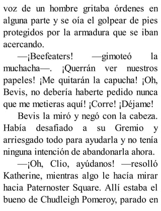 voz de un hombre gritaba órdenes en
alguna parte y se oía el golpear de pies
protegidos por la armadura que se iban
acercando.
—¡Beefeaters! —gimoteó la
muchacha—. ¡Querrán ver nuestros
papeles! ¡Me quitarán la capucha! ¡Oh,
Bevis, no debería haberte pedido nunca
que me metieras aquí! ¡Corre! ¡Déjame!
Bevis la miró y negó con la cabeza.
Había desafiado a su Gremio y
arriesgado todo para ayudarla y no tenía
ninguna intención de abandonarla ahora.
—¡Oh, Clio, ayúdanos! —resolló
Katherine, mientras algo le hacía mirar
hacia Paternoster Square. Allí estaba el
bueno de Chudleigh Pomeroy, parado en
 