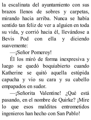 la escalinata del ayuntamiento con sus
brazos llenos de sobres y carpetas,
mirando hacia arriba. Nunca se había
sentido tan feliz de ver a alguien en toda
su vida, y corrió hacia él, llevándose a
Bevis Pod con ella y diciendo
suavemente:
—¡Señor Pomeroy!
Él los miró de forma inexpresiva y
luego se quedó boquiabierto cuando
Katherine se quitó aquella estúpida
capucha y vio su cara y su cabello
empapados en sudor.
—¡Señorita Valentine! ¿Qué está
pasando, en el nombre de Quirke? ¡Mire
lo que esos malditos entrometidos
ingenieros han hecho con San Pablo!
 