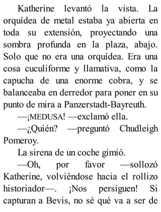 Katherine levantó la vista. La
orquídea de metal estaba ya abierta en
toda su extensión, proyectando una
sombra profunda en la plaza, abajo.
Solo que no era una orquídea. Era una
cosa cuculiforme y llamativa, como la
capucha de una enorme cobra, y se
balanceaba en derredor para poner en su
punto de mira a Panzerstadt-Bayreuth.
—¡MEDUSA! —exclamó ella.
—¿Quién? —preguntó Chudleigh
Pomeroy.
La sirena de un coche gimió.
—Oh, por favor —sollozó
Katherine, volviéndose hacia el rollizo
historiador—. ¡Nos persiguen! Si
capturan a Bevis, no sé qué va a ser de
 