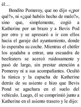 él…
Bendito Pomeroy, que no dijo «¿por
qué?», ni «¿qué habéis hecho de malo?»,
sino que, simplemente, cogió a
Katherine por un brazo y a Bevis Pod
por otro y se apresuró a ir con ellos
hacia el garaje del ayuntamiento, donde
lo esperaba su coche. Mientras el chófer
los ayudaba a entrar, una escuadra de
beefeaters se acercó ruidosamente y
pasó de largo, sin prestar atención a
Pomeroy ni a sus acompañantes. Ocultó
la túnica y la capucha de Katherine
detrás de su asiento e hizo que Bevis
Pond se agachara en el suelo del
vehículo. Luego, él se comprimió junto a
Katherine en el asiento trasero y le dijo:
 