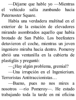 —Déjame que hable yo —Mientras
el vehículo salía zumbando hacia
Paternoster Square.
Había una verdadera multitud en el
exterior de la estación de elevadores
mirando asombrados aquello que había
brotado de San Pablo. Los beefeaters
detuvieron el coche, mientras un joven
ingeniero miraba hacia dentro. Pomeroy
abrió una ventanilla en la cubierta de
plastiglás y preguntó:
—¿Hay algún problema, gremial?
—Una irrupción en el Ingenierium.
Terroristas Antitraccionistas…
—Bueno, pues no nos mires a
nosotros —rio Pomeroy—. He estado
trabajando toda la tarde en mi oficina
 