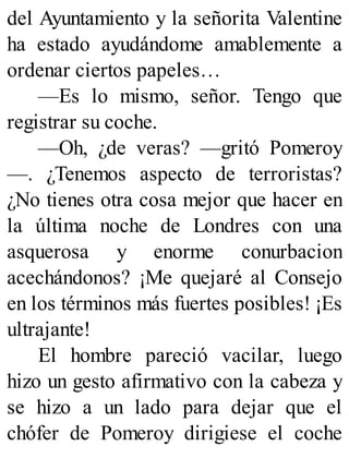del Ayuntamiento y la señorita Valentine
ha estado ayudándome amablemente a
ordenar ciertos papeles…
—Es lo mismo, señor. Tengo que
registrar su coche.
—Oh, ¿de veras? —gritó Pomeroy
—. ¿Tenemos aspecto de terroristas?
¿No tienes otra cosa mejor que hacer en
la última noche de Londres con una
asquerosa y enorme conurbacion
acechándonos? ¡Me quejaré al Consejo
en los términos más fuertes posibles! ¡Es
ultrajante!
El hombre pareció vacilar, luego
hizo un gesto afirmativo con la cabeza y
se hizo a un lado para dejar que el
chófer de Pomeroy dirigiese el coche
 
