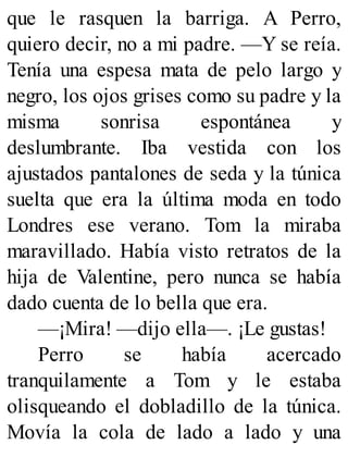 que le rasquen la barriga. A Perro,
quiero decir, no a mi padre. —Y se reía.
Tenía una espesa mata de pelo largo y
negro, los ojos grises como su padre y la
misma sonrisa espontánea y
deslumbrante. Iba vestida con los
ajustados pantalones de seda y la túnica
suelta que era la última moda en todo
Londres ese verano. Tom la miraba
maravillado. Había visto retratos de la
hija de Valentine, pero nunca se había
dado cuenta de lo bella que era.
—¡Mira! —dijo ella—. ¡Le gustas!
Perro se había acercado
tranquilamente a Tom y le estaba
olisqueando el dobladillo de la túnica.
Movía la cola de lado a lado y una
 