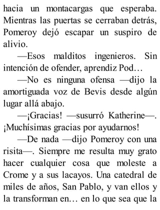 hacia un montacargas que esperaba.
Mientras las puertas se cerraban detrás,
Pomeroy dejó escapar un suspiro de
alivio.
—Esos malditos ingenieros. Sin
intención de ofender, aprendiz Pod…
—No es ninguna ofensa —dijo la
amortiguada voz de Bevis desde algún
lugar allá abajo.
—¡Gracias! —susurró Katherine—.
¡Muchísimas gracias por ayudarnos!
—De nada —dijo Pomeroy con una
risita—. Siempre me resulta muy grato
hacer cualquier cosa que moleste a
Crome y a sus lacayos. Una catedral de
miles de años, San Pablo, y van ellos y
la transforman en… en lo que sea que la
 