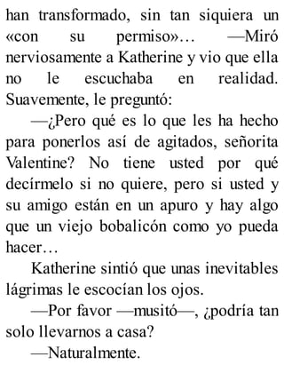han transformado, sin tan siquiera un
«con su permiso»… —Miró
nerviosamente a Katherine y vio que ella
no le escuchaba en realidad.
Suavemente, le preguntó:
—¿Pero qué es lo que les ha hecho
para ponerlos así de agitados, señorita
Valentine? No tiene usted por qué
decírmelo si no quiere, pero si usted y
su amigo están en un apuro y hay algo
que un viejo bobalicón como yo pueda
hacer…
Katherine sintió que unas inevitables
lágrimas le escocían los ojos.
—Por favor —musitó—, ¿podría tan
solo llevarnos a casa?
—Naturalmente.
 