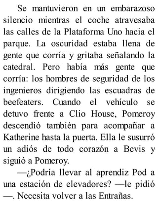 Se mantuvieron en un embarazoso
silencio mientras el coche atravesaba
las calles de la Plataforma Uno hacia el
parque. La oscuridad estaba llena de
gente que corría y gritaba señalando la
catedral. Pero había más gente que
corría: los hombres de seguridad de los
ingenieros dirigiendo las escuadras de
beefeaters. Cuando el vehículo se
detuvo frente a Clio House, Pomeroy
descendió también para acompañar a
Katherine hasta la puerta. Ella le susurró
un adiós de todo corazón a Bevis y
siguió a Pomeroy.
—¿Podría llevar al aprendiz Pod a
una estación de elevadores? —le pidió
—. Necesita volver a las Entrañas.
 