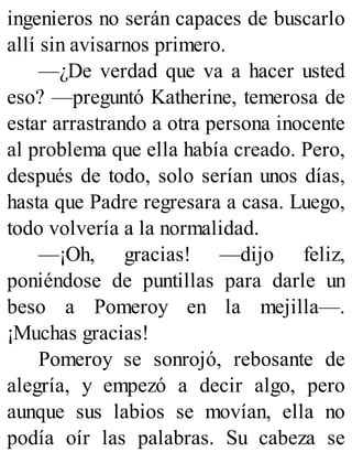 ingenieros no serán capaces de buscarlo
allí sin avisarnos primero.
—¿De verdad que va a hacer usted
eso? —preguntó Katherine, temerosa de
estar arrastrando a otra persona inocente
al problema que ella había creado. Pero,
después de todo, solo serían unos días,
hasta que Padre regresara a casa. Luego,
todo volvería a la normalidad.
—¡Oh, gracias! —dijo feliz,
poniéndose de puntillas para darle un
beso a Pomeroy en la mejilla—.
¡Muchas gracias!
Pomeroy se sonrojó, rebosante de
alegría, y empezó a decir algo, pero
aunque sus labios se movían, ella no
podía oír las palabras. Su cabeza se
 