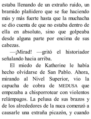 estaba llenando de un extraño ruido, un
bramido plañidero que se fue haciendo
más y más fuerte hasta que la muchacha
se dio cuenta de que no estaba dentro de
ella en absoluto, sino que golpeaba
desde alguna parte por encima de sus
cabezas.
—¡Mirad! —gritó el historiador
señalando hacia arriba.
El miedo de Katherine le había
hecho olvidarse de San Pablo. Ahora,
mirando al Nivel Superior, vio la
capucha de cobra de MEDUSA que
empezaba a chisporrotear con violentos
relámpagos. La pelusa de sus brazos y
de los alrededores de la nuca comenzó a
causarle una extraña picazón, y cuando
 