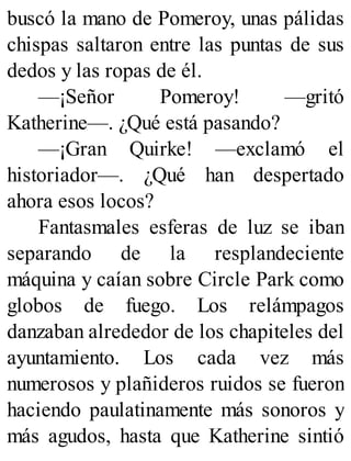 buscó la mano de Pomeroy, unas pálidas
chispas saltaron entre las puntas de sus
dedos y las ropas de él.
—¡Señor Pomeroy! —gritó
Katherine—. ¿Qué está pasando?
—¡Gran Quirke! —exclamó el
historiador—. ¿Qué han despertado
ahora esos locos?
Fantasmales esferas de luz se iban
separando de la resplandeciente
máquina y caían sobre Circle Park como
globos de fuego. Los relámpagos
danzaban alrededor de los chapiteles del
ayuntamiento. Los cada vez más
numerosos y plañideros ruidos se fueron
haciendo paulatinamente más sonoros y
más agudos, hasta que Katherine sintió
 