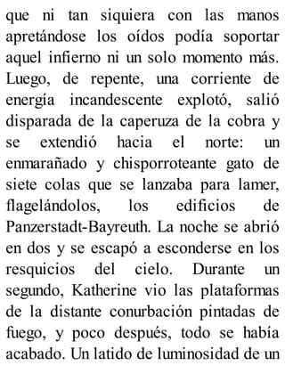 que ni tan siquiera con las manos
apretándose los oídos podía soportar
aquel infierno ni un solo momento más.
Luego, de repente, una corriente de
energía incandescente explotó, salió
disparada de la caperuza de la cobra y
se extendió hacia el norte: un
enmarañado y chisporroteante gato de
siete colas que se lanzaba para lamer,
flagelándolos, los edificios de
Panzerstadt-Bayreuth. La noche se abrió
en dos y se escapó a esconderse en los
resquicios del cielo. Durante un
segundo, Katherine vio las plataformas
de la distante conurbación pintadas de
fuego, y poco después, todo se había
acabado. Un latido de luminosidad de un
 