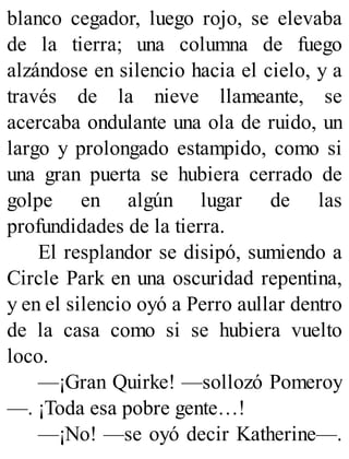 blanco cegador, luego rojo, se elevaba
de la tierra; una columna de fuego
alzándose en silencio hacia el cielo, y a
través de la nieve llameante, se
acercaba ondulante una ola de ruido, un
largo y prolongado estampido, como si
una gran puerta se hubiera cerrado de
golpe en algún lugar de las
profundidades de la tierra.
El resplandor se disipó, sumiendo a
Circle Park en una oscuridad repentina,
y en el silencio oyó a Perro aullar dentro
de la casa como si se hubiera vuelto
loco.
—¡Gran Quirke! —sollozó Pomeroy
—. ¡Toda esa pobre gente…!
—¡No! —se oyó decir Katherine—.
 