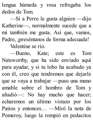 lengua húmeda y rosa refregaba los
dedos de Tom.
—Si a Perro le gusta alguien —dijo
Katherine—, normalmente sucede que a
mí también me gusta. Así que, vamos,
Padre, ¡preséntanos de forma adecuada!
Valentine se rio.
—Bueno, Kate; este es Tom
Natsworthy, que ha sido enviado aquí
para ayudar, y si tu lobo ha acabado ya
con él, creo que tendremos que dejarle
que se vaya a trabajar —puso una mano
amable sobre el hombro de Tom y
añadió—: No hay mucho que hacer;
echaremos un último vistazo por los
Patios y entonces… —Miró la nota de
Pomeroy, luego la rompió en pedacitos
 