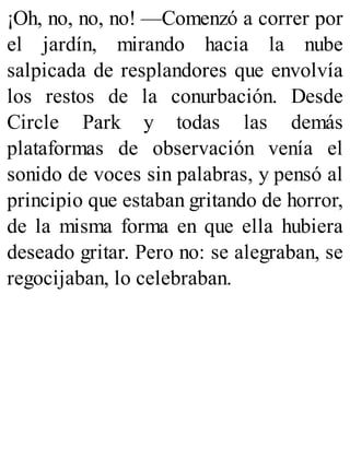 ¡Oh, no, no, no! —Comenzó a correr por
el jardín, mirando hacia la nube
salpicada de resplandores que envolvía
los restos de la conurbación. Desde
Circle Park y todas las demás
plataformas de observación venía el
sonido de voces sin palabras, y pensó al
principio que estaban gritando de horror,
de la misma forma en que ella hubiera
deseado gritar. Pero no: se alegraban, se
regocijaban, lo celebraban.
 