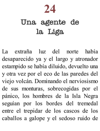 24
Una agente de
la Liga
La extraña luz del norte había
desaparecido ya y el largo y atronador
estampido se había diluido, devuelto una
y otra vez por el eco de las paredes del
viejo volcán. Dominando el nerviosismo
de sus monturas, sobrecogidas por el
pánico, los hombres de la Isla Negra
seguían por los bordes del tremedal
entre el trepidar de los cascos de los
caballos a galope y el sedoso ruido de
 